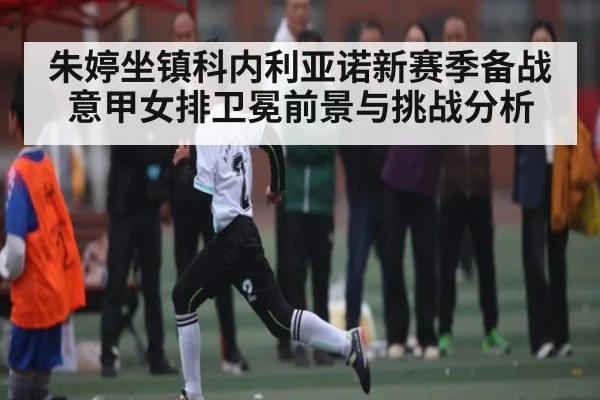 朱婷坐镇科内利亚诺新赛季备战 意甲女排卫冕前景与挑战分析