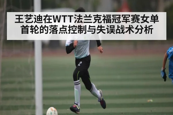 王艺迪在WTT法兰克福冠军赛女单首轮的落点控制与失误战术分析