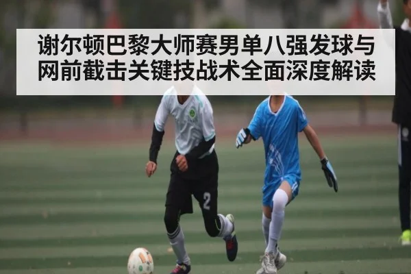谢尔顿巴黎大师赛男单八强发球与网前截击关键技战术全面深度解读