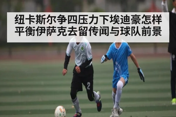 纽卡斯尔争四压力下埃迪豪怎样平衡伊萨克去留传闻与球队前景